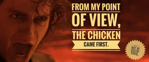 Image of Anakin Skywalker (From Star Wars: Revenge of the Sith) on the left as he is in the process of exclaiming, with text on the right that states: "From my point of view, the chicken came first."Smaller text in the lower right corner that states: "I will not be debating this."